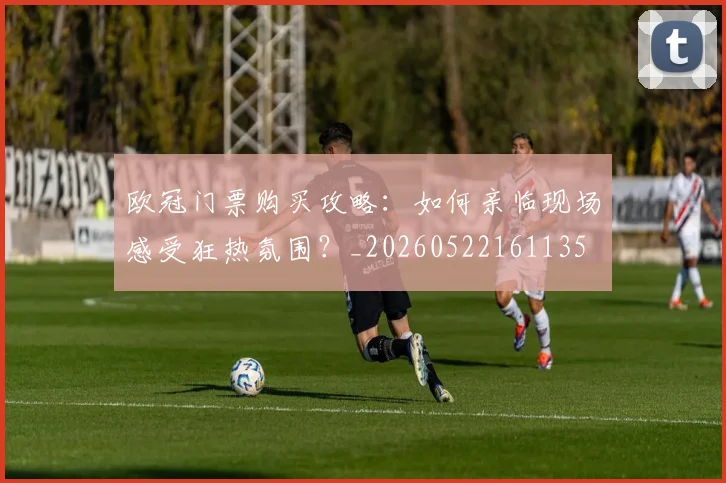 欧冠门票购买攻略：如何亲临现场感受狂热氛围？_20260522161135
