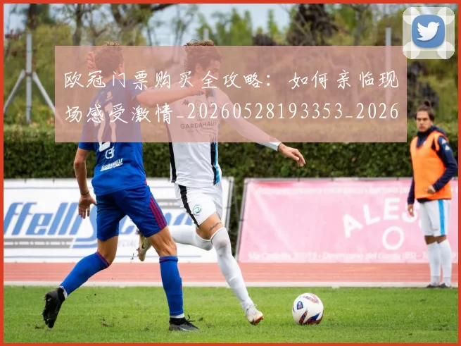 欧冠门票购买全攻略:如何亲临现场感受激情_20260528193353_20260610170007