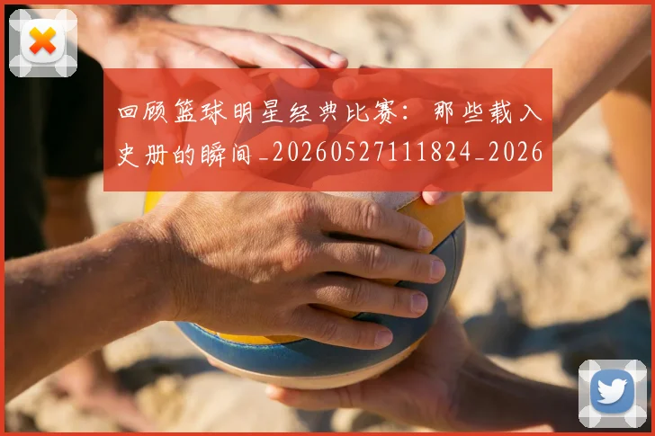 回顾篮球明星经典比赛：那些载入史册的瞬间_20260527111824_20260609132538