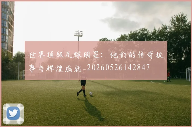 世界顶级足球明星:他们的传奇故事与辉煌成就_20260526142847