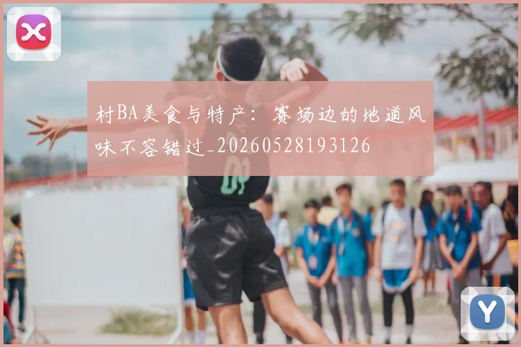 村BA美食与特产：赛场边的地道风味不容错过_20260528193126