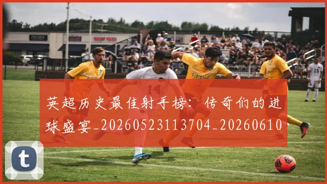 英超历史最佳射手榜：传奇们的进球盛宴_20260523113704_20260610170435