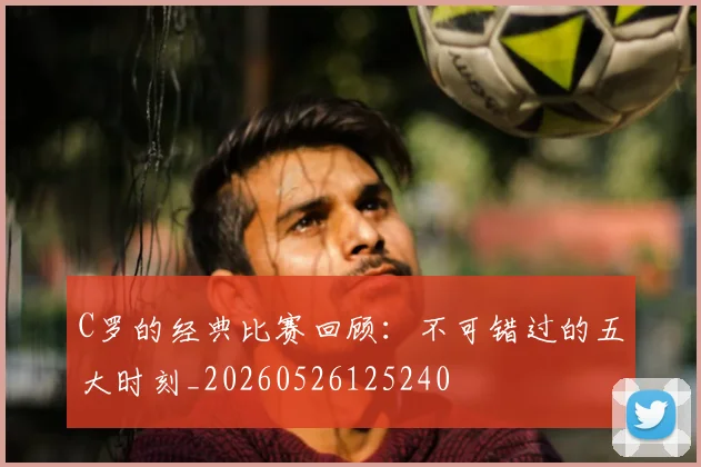 C罗的经典比赛回顾：不可错过的五大时刻_20260526125240