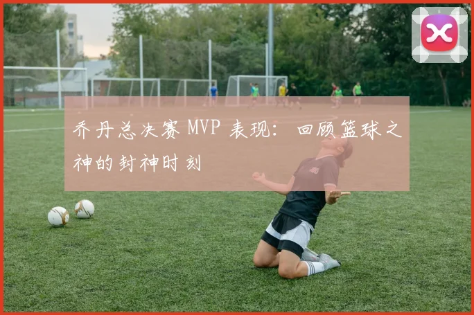 乔丹总决赛 MVP 表现：回顾篮球之神的封神时刻