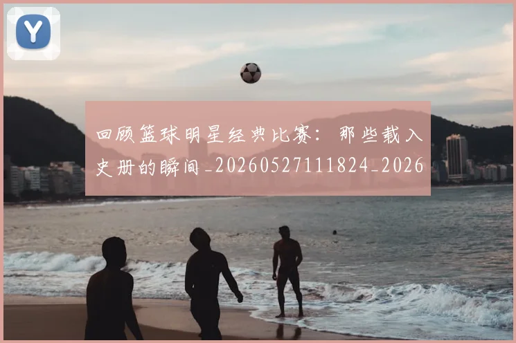 回顾篮球明星经典比赛：那些载入史册的瞬间_20260527111824_20260609132538